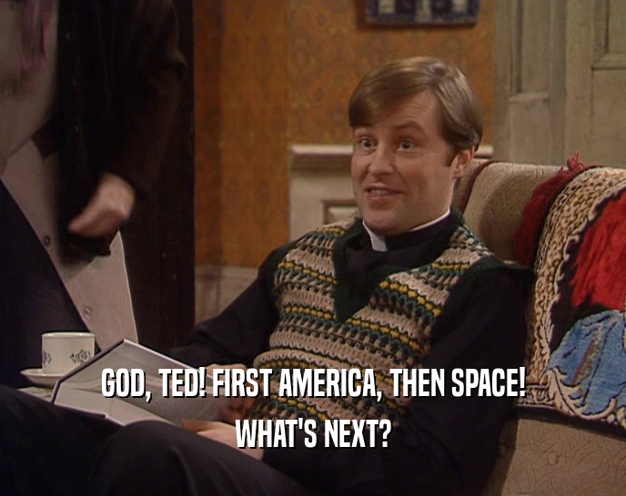 GOD, TED! FIRST AMERICA, THEN SPACE! WHAT'S NEXT? 