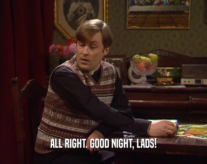 ALL RIGHT. GOOD NIGHT, LADS!  