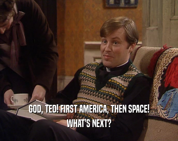 GOD, TED! FIRST AMERICA, THEN SPACE! WHAT'S NEXT? 