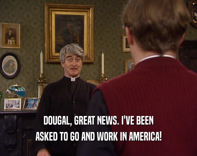 DOUGAL, GREAT NEWS. I'VE BEEN ASKED TO GO AND WORK IN AMERICA! 