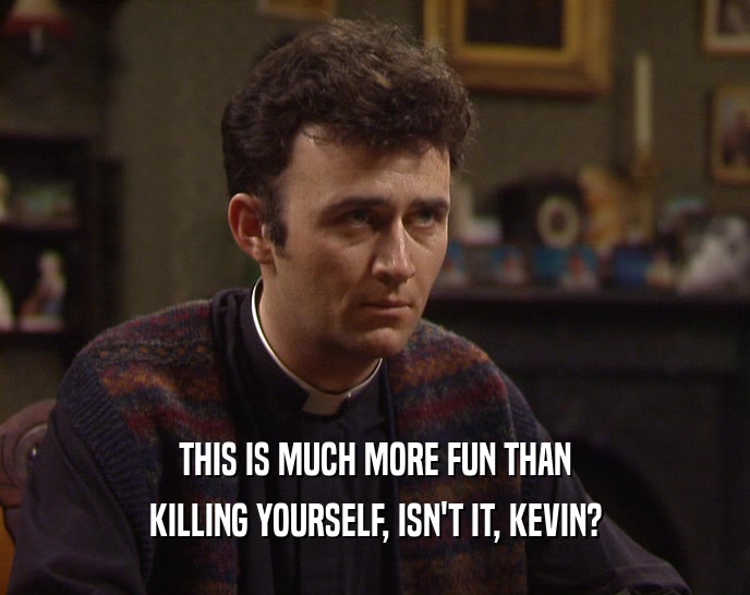 THIS IS MUCH MORE FUN THAN KILLING YOURSELF, ISN'T IT, KEVIN? 