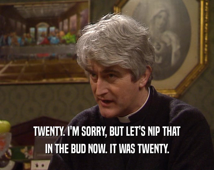 TWENTY. I'M SORRY, BUT LET'S NIP THAT IN THE BUD NOW. IT WAS TWENTY. 