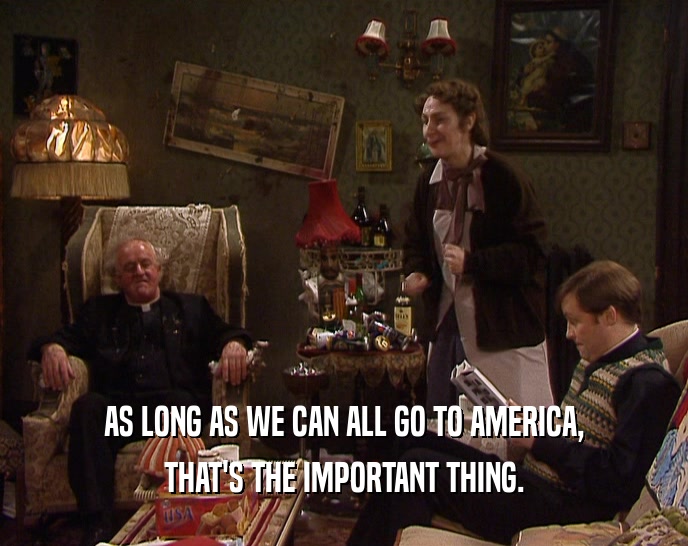 AS LONG AS WE CAN ALL GO TO AMERICA, THAT'S THE IMPORTANT THING. 
