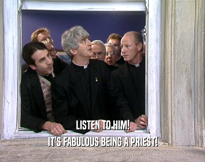 LISTEN TO HIM!
 IT'S FABULOUS BEING A PRIEST!
 