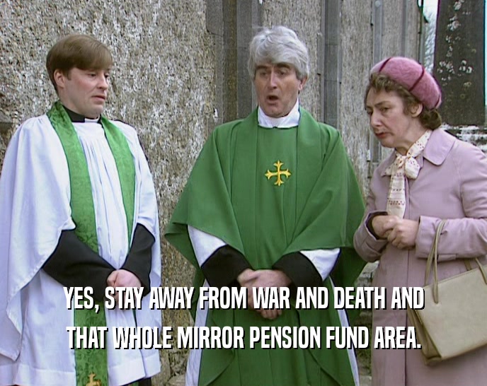 YES, STAY AWAY FROM WAR AND DEATH AND THAT WHOLE MIRROR PENSION FUND AREA. 
