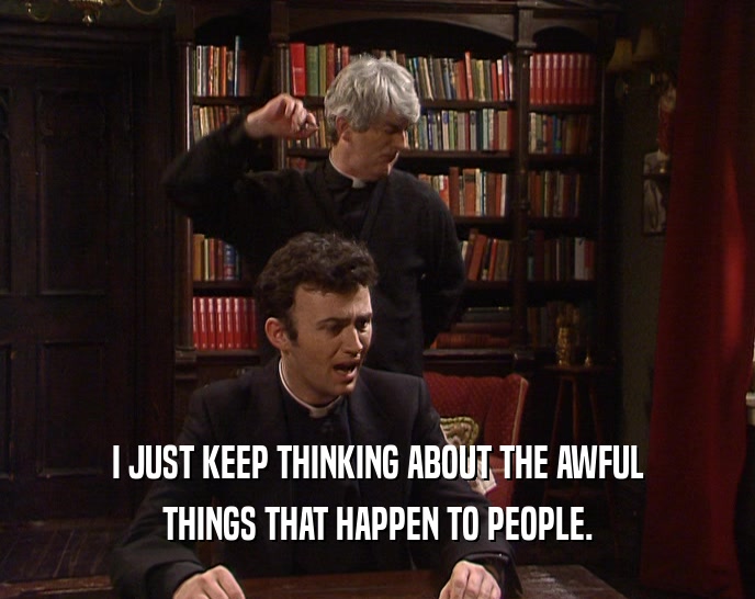 I JUST KEEP THINKING ABOUT THE AWFUL THINGS THAT HAPPEN TO PEOPLE. 