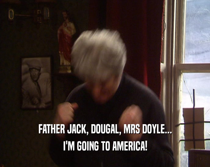 FATHER JACK, DOUGAL, MRS DOYLE... I'M GOING TO AMERICA! 