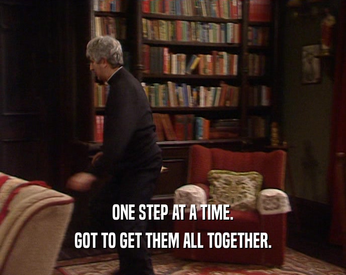 ONE STEP AT A TIME. GOT TO GET THEM ALL TOGETHER. 