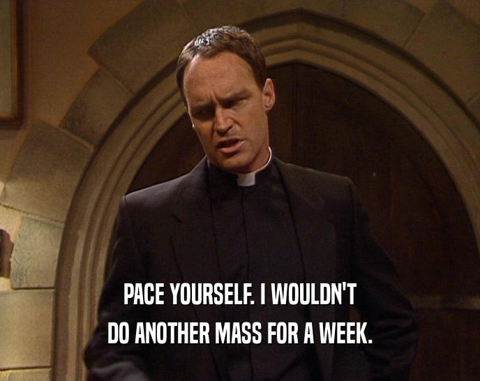 PACE YOURSELF. I WOULDN'T DO ANOTHER MASS FOR A WEEK. 