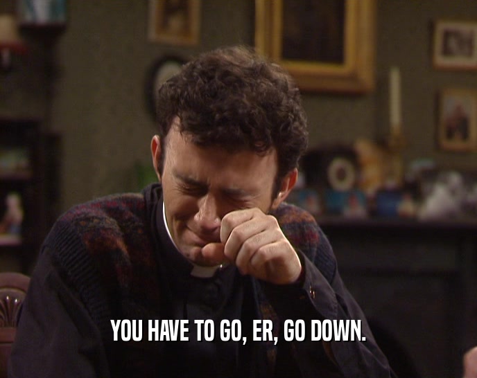 YOU HAVE TO GO, ER, GO DOWN.  
