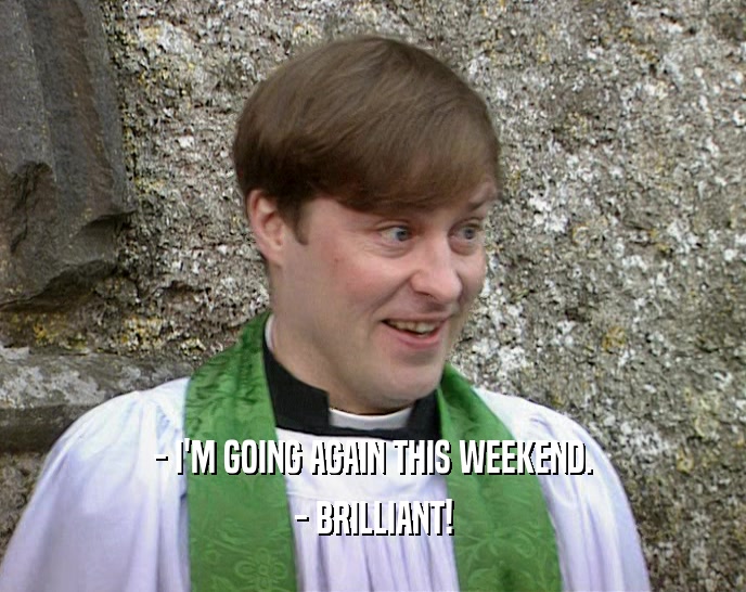 - I'M GOING AGAIN THIS WEEKEND. - BRILLIANT! 