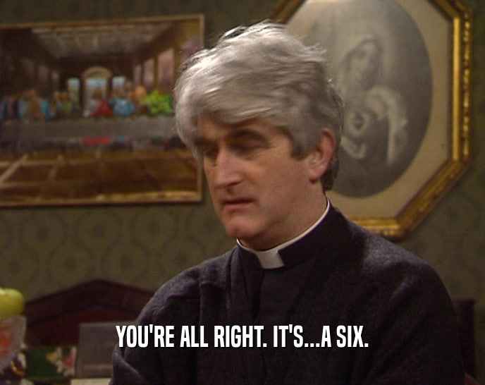 YOU'RE ALL RIGHT. IT'S...A SIX.  