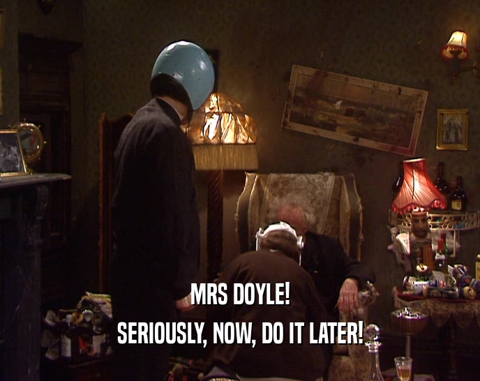 MRS DOYLE! SERIOUSLY, NOW, DO IT LATER! 