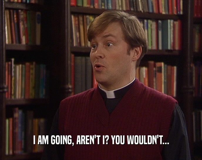 I AM GOING, AREN'T I? YOU WOULDN'T...  