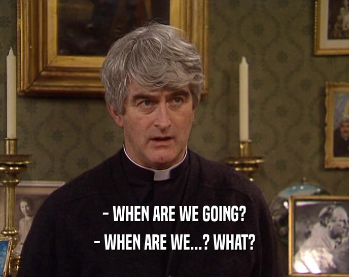 - WHEN ARE WE GOING? - WHEN ARE WE...? WHAT? 