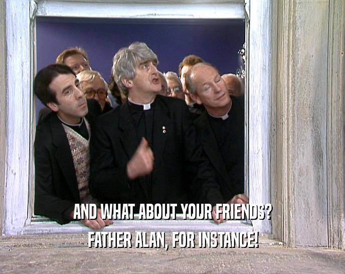 AND WHAT ABOUT YOUR FRIENDS? FATHER ALAN, FOR INSTANCE! 