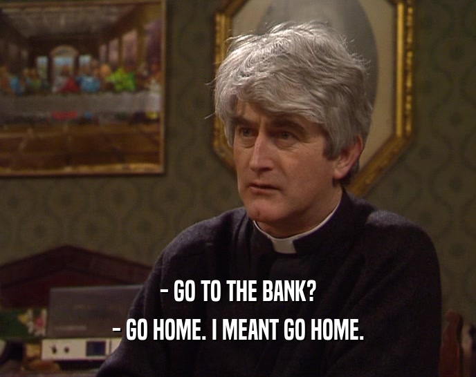 - GO TO THE BANK?
 - GO HOME. I MEANT GO HOME.
 