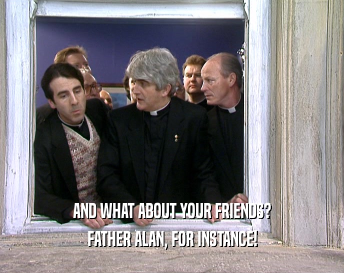 AND WHAT ABOUT YOUR FRIENDS? FATHER ALAN, FOR INSTANCE! 