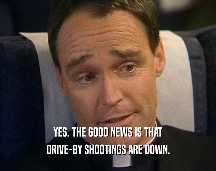 YES. THE GOOD NEWS IS THAT DRIVE-BY SHOOTINGS ARE DOWN. 
