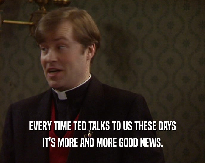 EVERY TIME TED TALKS TO US THESE DAYS IT'S MORE AND MORE GOOD NEWS. 