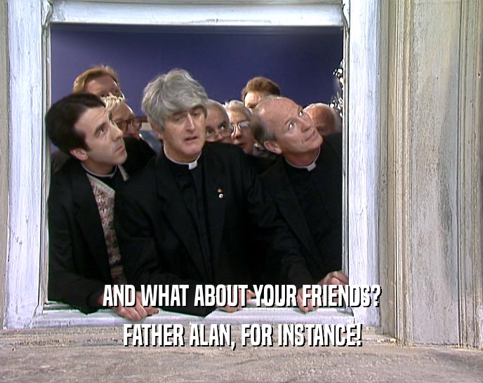 AND WHAT ABOUT YOUR FRIENDS? FATHER ALAN, FOR INSTANCE! 