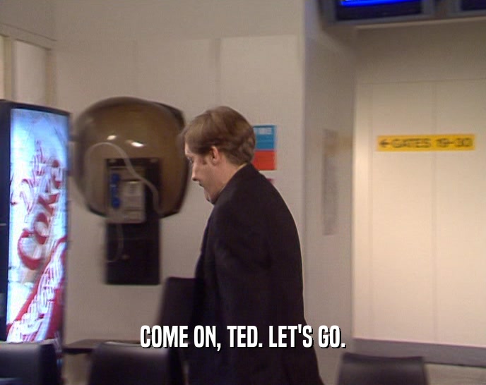 COME ON, TED. LET'S GO.
  