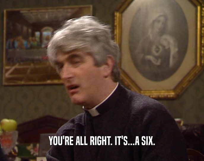 YOU'RE ALL RIGHT. IT'S...A SIX.  