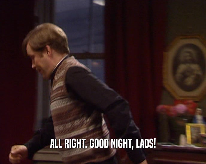 ALL RIGHT. GOOD NIGHT, LADS!  