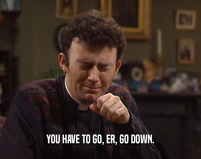 YOU HAVE TO GO, ER, GO DOWN.  