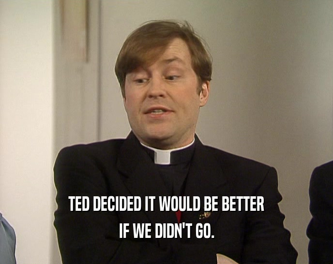 TED DECIDED IT WOULD BE BETTER IF WE DIDN'T GO. 