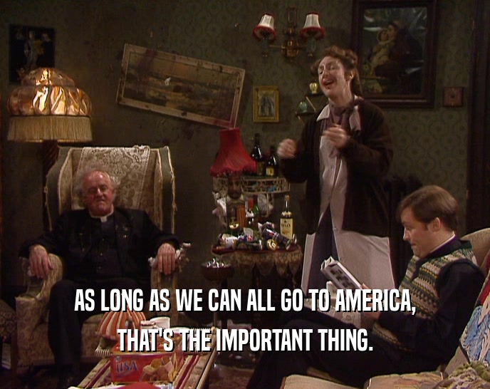 AS LONG AS WE CAN ALL GO TO AMERICA, THAT'S THE IMPORTANT THING. 