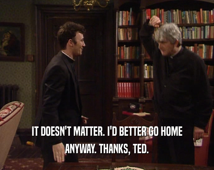 IT DOESN'T MATTER. I'D BETTER GO HOME
 ANYWAY. THANKS, TED.
 