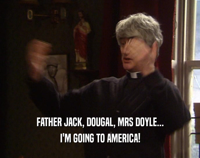 FATHER JACK, DOUGAL, MRS DOYLE... I'M GOING TO AMERICA! 