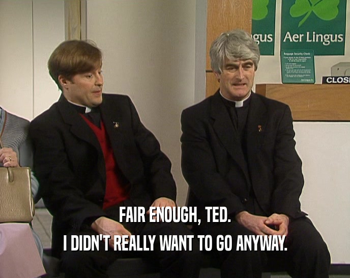 FAIR ENOUGH, TED.
 I DIDN'T REALLY WANT TO GO ANYWAY.
 