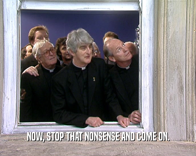 NOW, STOP THAT NONSENSE AND COME ON.  