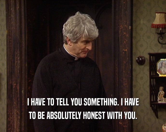 I HAVE TO TELL YOU SOMETHING. I HAVE TO BE ABSOLUTELY HONEST WITH YOU. 