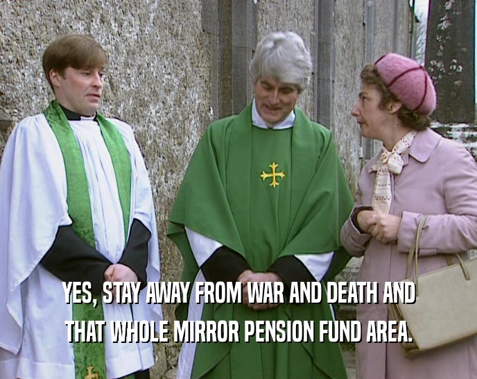 YES, STAY AWAY FROM WAR AND DEATH AND
 THAT WHOLE MIRROR PENSION FUND AREA.
 