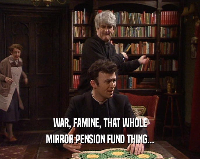 WAR, FAMINE, THAT WHOLE
 MIRROR PENSION FUND THING...
 