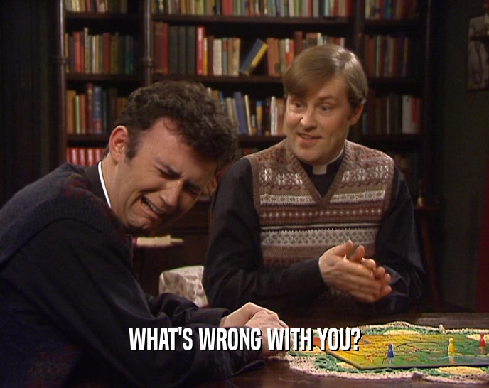 WHAT'S WRONG WITH YOU?  