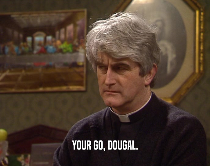 YOUR GO, DOUGAL.  