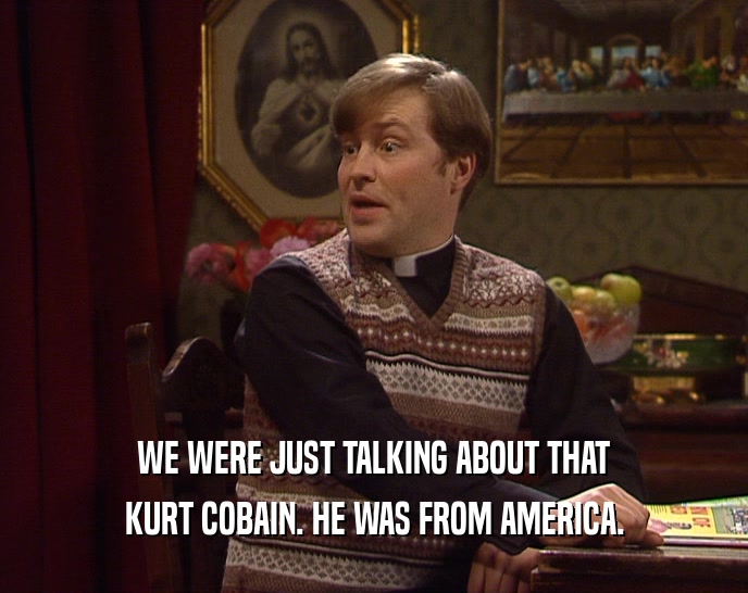 WE WERE JUST TALKING ABOUT THAT
 KURT COBAIN. HE WAS FROM AMERICA.
 