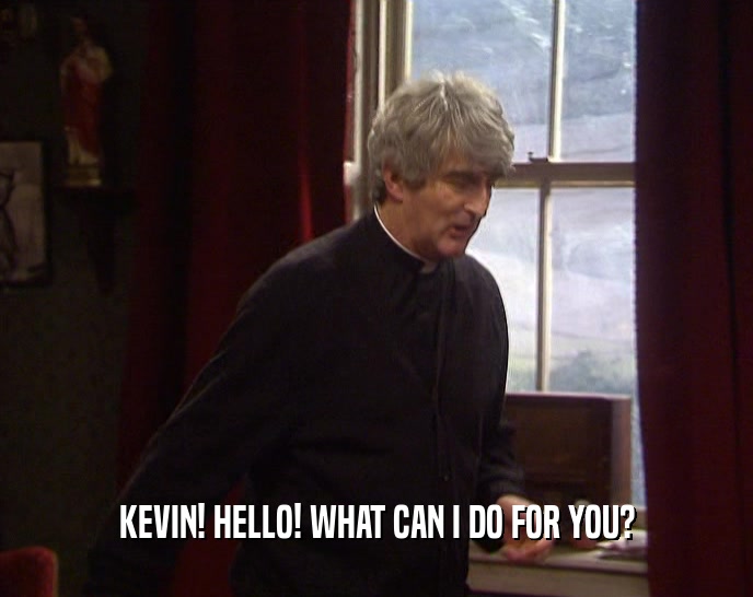 KEVIN! HELLO! WHAT CAN I DO FOR YOU?
  