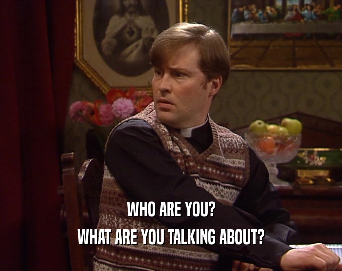 WHO ARE YOU? WHAT ARE YOU TALKING ABOUT? 