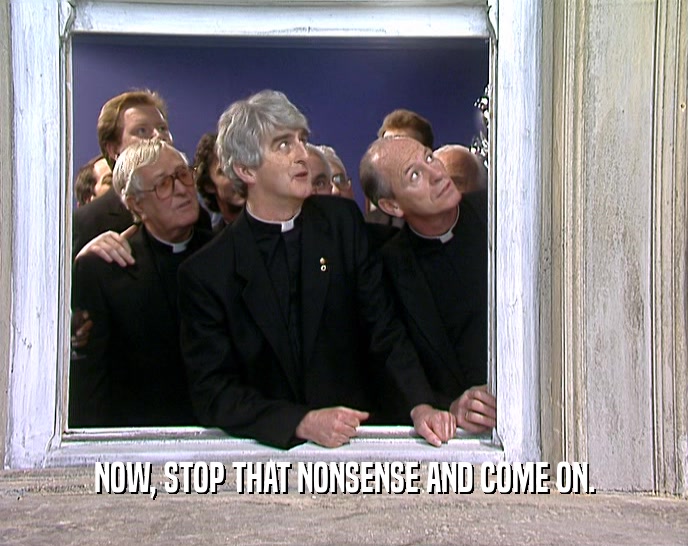 NOW, STOP THAT NONSENSE AND COME ON.  