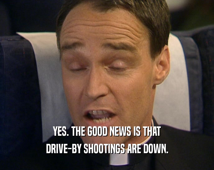 YES. THE GOOD NEWS IS THAT DRIVE-BY SHOOTINGS ARE DOWN. 