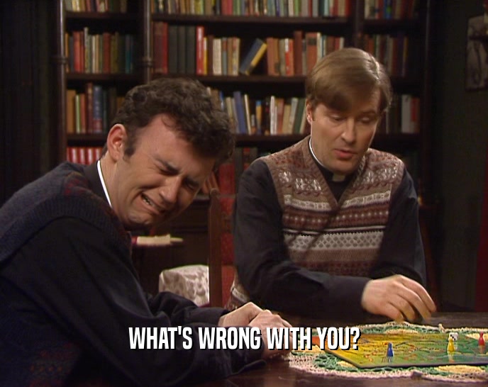 WHAT'S WRONG WITH YOU?  