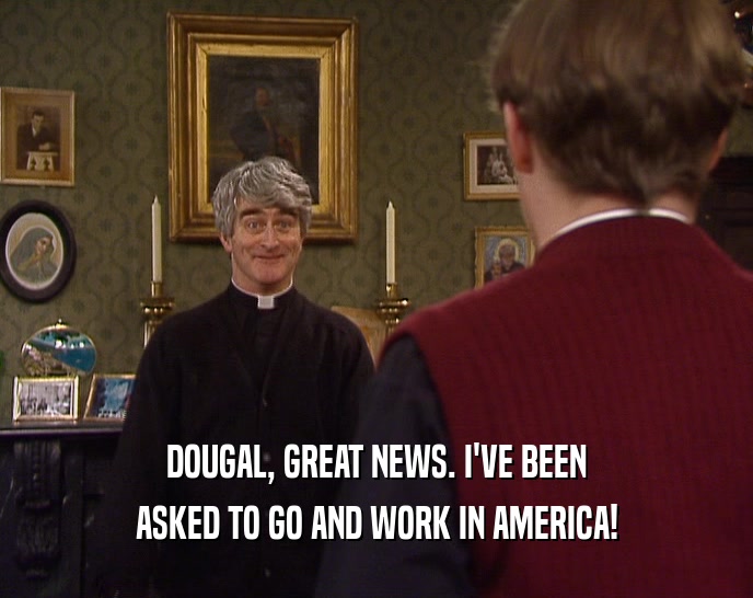 DOUGAL, GREAT NEWS. I'VE BEEN ASKED TO GO AND WORK IN AMERICA! 