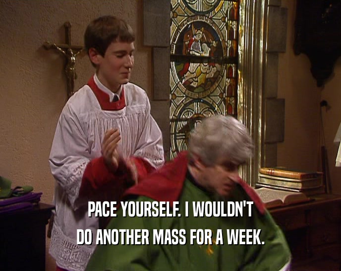 PACE YOURSELF. I WOULDN'T DO ANOTHER MASS FOR A WEEK. 