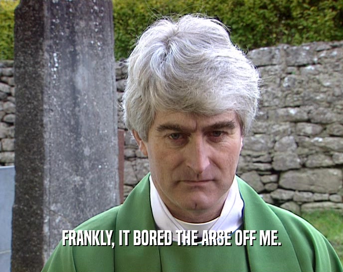 FRANKLY, IT BORED THE ARSE OFF ME.  