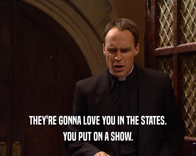 THEY'RE GONNA LOVE YOU IN THE STATES. YOU PUT ON A SHOW. 